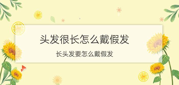 头发很长怎么戴假发（长头发要怎么戴假发 教你长发佩戴假发的方法）